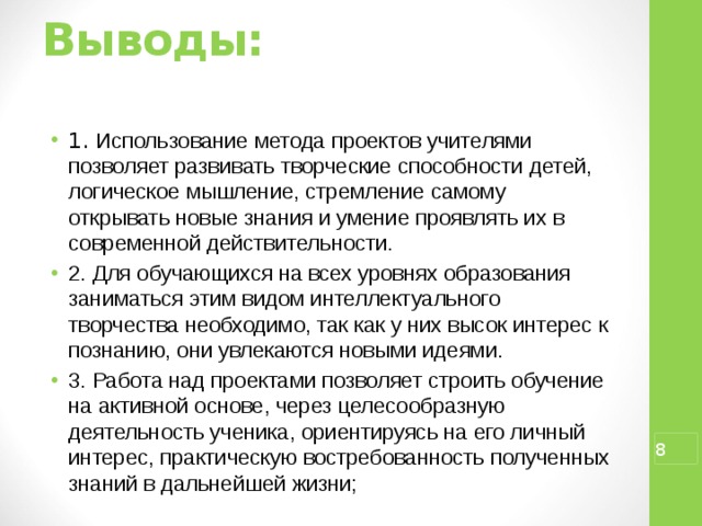 Выводы:   1. Использование метода проектов учителями позволяет развивать творческие способности детей, логическое мышление, стремление самому открывать новые знания и умение проявлять их в современной действительности. 2. Для обучающихся на всех уровнях образования заниматься этим видом интеллектуального творчества необходимо, так как у них высок интерес к познанию, они увлекаются новыми идеями. 3. Работа над проектами позволяет строить обучение на активной основе, через целесообразную деятельность ученика, ориентируясь на его личный интерес, практическую востребованность полученных знаний в дальнейшей жизни;  