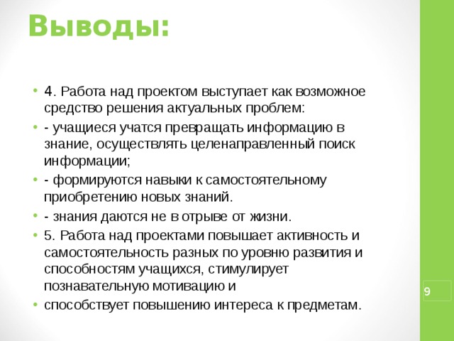 Выводы:   4 . Работа над проектом выступает как возможное средство решения актуальных проблем: - учащиеся учатся превращать информацию в знание, осуществлять целенаправленный поиск информации; - формируются навыки к самостоятельному приобретению новых знаний. - знания даются не в отрыве от жизни. 5. Работа над проектами повышает активность и самостоятельность разных по уровню развития и способностям учащихся, стимулирует познавательную мотивацию и способствует повышению интереса к предметам.  
