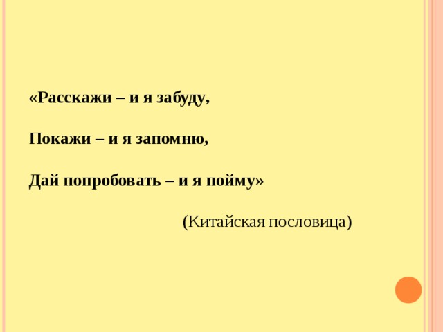 «Расскажи – и я забуду ,  Покажи – и я запомню,  Дай попробовать – и я пойму»   (Китайская пословица)