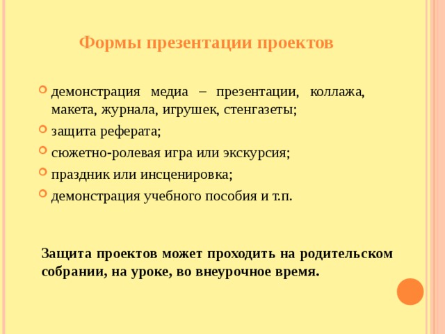 Формы презентации проектов демонстрация медиа – презентации, коллажа, макета, журнала, игрушек, стенгазеты; защита реферата; сюжетно-ролевая игра или экскурсия; праздник или инсценировка ; демонстрация учебного пособия и т.п.  Защита проектов может проходить на родительском собрании, на уроке, во внеурочное время.