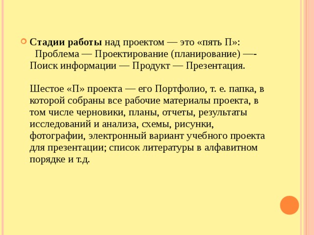 Стадии работы  над проектом — это «пять П»:    Проблема — Проектирование (планирование) —-Поиск информации — Продукт — Презентация.   Шестое «П» проекта — его Портфолио, т. е. папка, в которой собраны все рабочие материалы проекта, в том числе черновики, планы, отчеты, результаты исследований и анализа, схемы, рисунки, фотографии, электронный вариант учебного проекта для презентации; список литературы в алфавитном порядке и т.д.