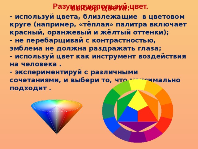 Разумно используй цвет. выбор цвета: - используй цвета, близлежащие  в цветовом круге (например, «тёплая» палитра включает красный, оранжевый и жёлтый оттенки);  - не перебарщивай с контрастностью, эмблема не должна раздражать глаза;  - используй цвет как инструмент воздействия на человека .  - экспериментируй с различными сочетаниями, и выбери то, что максимально подходит . 