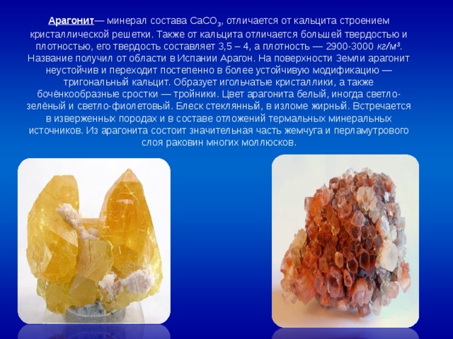 Арагонит — минерал состава CaCO 3 , отличается от кальцита строением кристаллической решетки. Также от кальцита отличается большей твердостью и плотностью, его твердость составляет 3,5 – 4, а плотность — 2900-3000 кг/м 3 . Название получил от области в Испании Арагон. На поверхности Земли арагонит неустойчив и переходит постепенно в более устойчивую модификацию — тригональный кальцит. Образует игольчатые кристаллики, а также бочёнкообразные сростки — тройники. Цвет арагонита белый, иногда светло-зелёный и светло-фиолетовый. Блеск стеклянный, в изломе жирный. Встречается в изверженных породах и в составе отложений термальных минеральных источников. Из арагонита состоит значительная часть жемчуга и перламутрового слоя раковин многих моллюсков. 