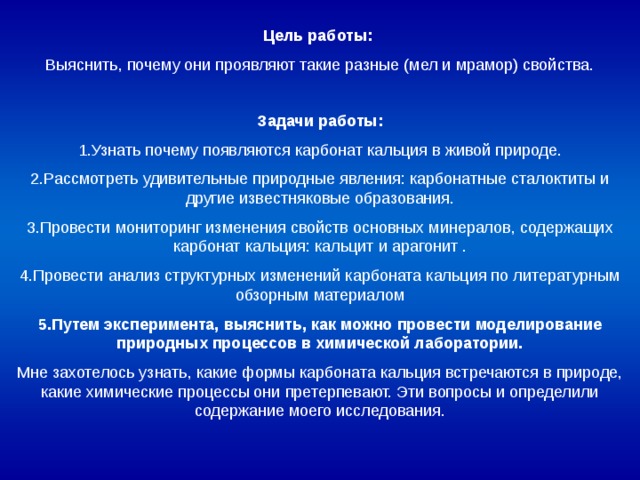 Цель работы:  Выяснить, почему они проявляют такие разные (мел и мрамор) свойства. Задачи работы: 1.Узнать почему появляются карбонат кальция в живой природе. 2.Рассмотреть удивительные природные явления: карбонатные сталоктиты и другие известняковые образования. 3.Провести мониторинг изменения свойств основных минералов, содержащих карбонат кальция: кальцит и арагонит . 4.Провести анализ структурных изменений карбоната кальция по литературным обзорным материалом 5.Путем эксперимента, выяснить, как можно провести моделирование природных процессов в химической лаборатории. Мне захотелось узнать, какие формы карбоната кальция встречаются в природе, какие химические процессы они претерпевают. Эти вопросы и определили содержание моего исследования. 