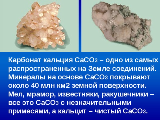 Карбонат кальция СаCO 3 – одно из самых распространенных на Земле соединений. Минералы на основе СаCO 3 покрывают около 40 млн км2 земной поверхности. Мел, мрамор, известняки, ракушечники – все это СаCO 3 с незначительными примесями, а кальцит – чистый СаCO 3 . 