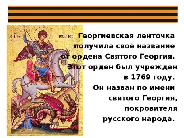 Георгиевская ленточка получила своё название от ордена Святого Георгия. Этот орден был учреждён в 1769 году. Он назван по имени святого Георгия,  покровителя  русского народа. 