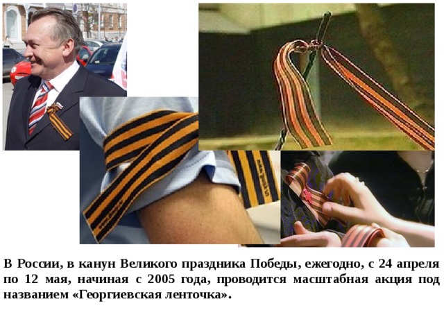 В России, в канун Великого праздника Победы, ежегодно, с 24 апреля по 12 мая, начиная с 2005 года, проводится масштабная акция под названием «Георгиевская ленточка».  