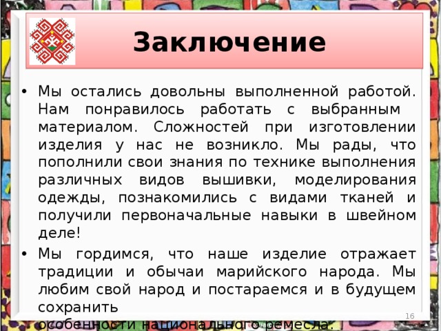 Заключение Мы остались довольны выполненной работой. Нам понравилось работать с выбранным материалом. Сложностей при изготовлении изделия у нас не возникло. Мы рады, что пополнили свои знания по технике выполнения различных видов вышивки,  моделирования одежды, познакомились с видами тканей и получили первоначальные навыки в швейном деле! Мы гордимся, что наше изделие отражает традиции и обычаи марийского народа. Мы любим свой народ и постараемся и в будущем сохранить  особенности национального ремесла. Результатом своей работы мы очень довольны! Будем носить наши платья с большим удовольствием!