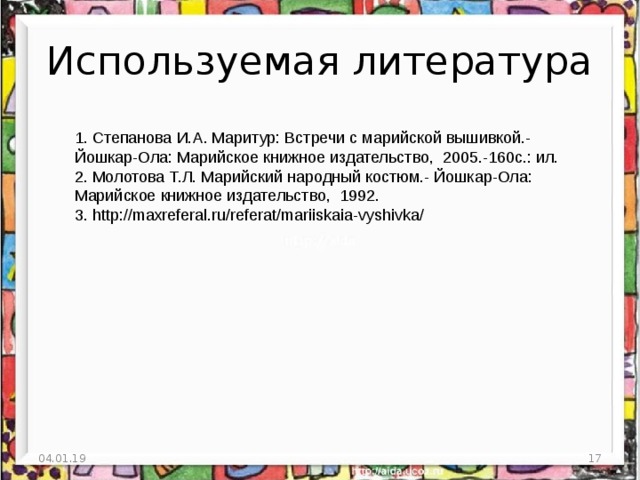 Используемая литература 1. Степанова И.А. Маритур: Встречи с марийской вышивкой.- Йошкар-Ола: Марийское книжное издательство, 2005.-160с.: ил. 2. Молотова Т.Л. Марийский народный костюм.- Йошкар-Ола: Марийское книжное издательство, 1992. 3. http://maxreferal.ru/referat/mariiskaia-vyshivka/ 04.01.19