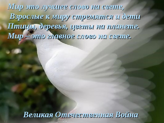 Мир это лучшее слово на свете,   Взрослые к миру стремятся и дети Птицы, деревья, цветы на планете.  Мир – это главное слово на свете.        Великая Отечественная Война 