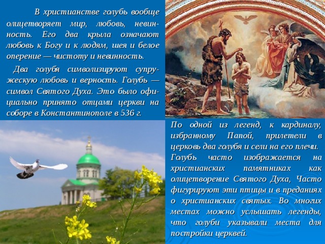  В христианстве голубь вообще олицетворяет мир, любовь, невин-ность. Его два крыла означают любовь к Богу и к людям, шея и белое оперение — чистоту и невинность.   Два голубя символизируют супру-жескую любовь и верность. Голубь — символ Святого Духа. Это было офи-циально принято отцами церкви на соборе в Константинополе в 536 г. По одной из легенд, к кардиналу, избранному Папой, прилетели в церковь два голубя и сели на его плечи. Голубь часто изображается на христианских памятниках как олицетворение Святого Духа, Часто фигурируют эти птицы и в преданиях о христианских святых. Во многих местах можно услышать легенды, что голуби указывали места для постройки церквей. 