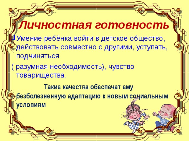 Личностная готовность Умение ребёнка войти в детское общество, действовать совместно с другими, уступать, подчиняться  ( разумная необходимость), чувство товарищества.  Такие качества обеспечат ему безболезненную адаптацию к новым социальным условиям