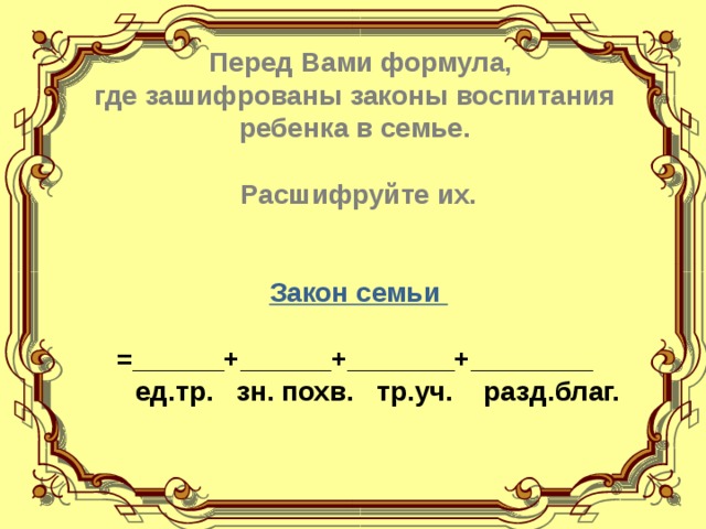    Перед Вами формула, где зашифрованы законы воспитания ребенка в семье.  Расшифруйте их. Закон семьи  =______+______+_______+________       ед.тр.   зн. похв.   тр.уч.    разд.благ.  