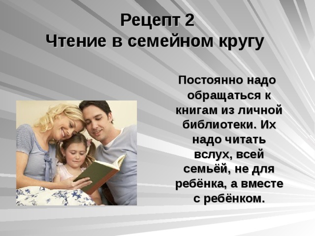 Рецепт 2  Чтение в семейном кругу  Постоянно надо обращаться к книгам из личной библиотеки. Их надо читать вслух, всей семьёй, не для ребёнка, а вместе с ребёнком.