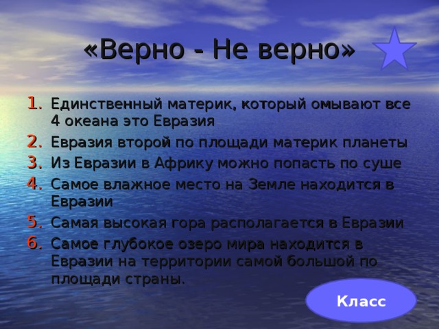 «Верно - Не верно» Единственный материк, который омывают все 4 океана это Евразия Евразия второй по площади материк планеты Из Евразии в Африку можно попасть по суше Самое влажное место на Земле находится в Евразии Самая высокая гора располагается в Евразии Самое глубокое озеро мира находится в Евразии на территории самой большой по площади страны. Класс