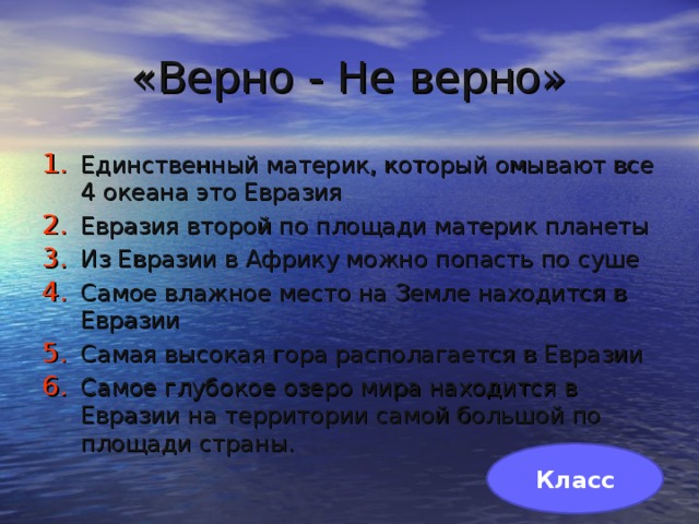 «Верно - Не верно» Единственный материк, который омывают все 4 океана это Евразия Евразия второй по площади материк планеты Из Евразии в Африку можно попасть по суше Самое влажное место на Земле находится в Евразии Самая высокая гора располагается в Евразии Самое глубокое озеро мира находится в Евразии на территории самой большой по площади страны. Класс