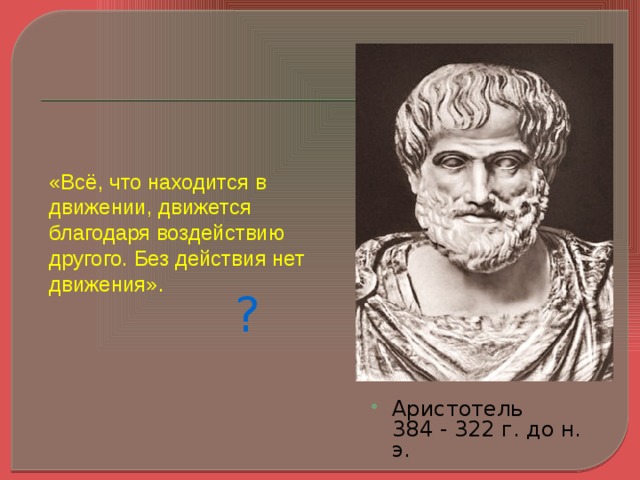 «Всё, что находится в движении, движется благодаря воздействию другого. Без действия нет движения». ? Еще в 4-4 веке до н.э. ученые пытались понять, что заставляет двигаться тела, при каких условиях тела находятся в покое. Древнегреческий ученый Аристотель утверждал : «…» Прав ли он?? Давайте посмотрим описание опыта с тележкой в вашем учебнике. (обсуждаются результаты опыта. ) Аристотель  384 - 322 г. до н. э.   