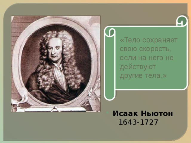 «Тело сохраняет свою скорость, если на него не действуют другие тела.» Великий английский ученый Исаак Ньютон , обобщив выводы Галилея, формулирует закон, названный законом инерции. «……..» Итак, если на тело перестают действовать другие тела, оно не останавливается, оно продолжает движение по инерции, пытается сохранить свою скорость. Исаак  Ньютон   1643-1727   