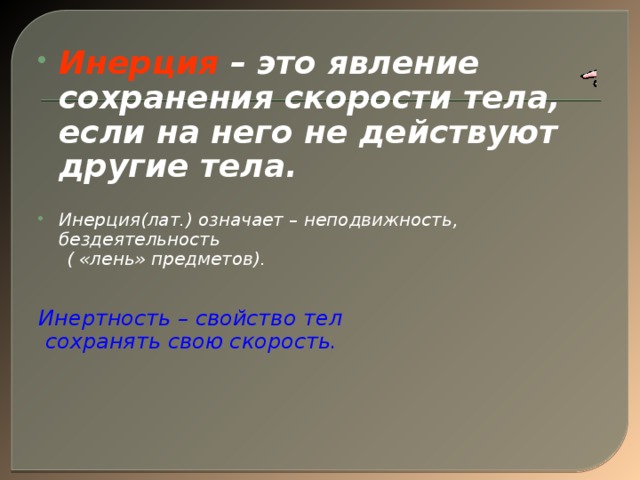 Инерция – это явление сохранения скорости тела, если на него не действуют другие тела.  Инерция(лат.) означает – неподвижность, бездеятельность  ( «лень» предметов).   Инертность – свойство тел  сохранять свою скорость.      Итак, можно сформулировать определение инерции…………….  