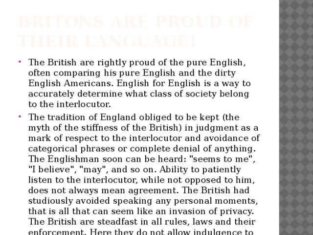 Britons are proud of their language! The British are rightly proud of the pure English, often comparing his pure English and the dirty English Americans. English for English is a way to accurately determine what class of society belong to the interlocutor. The tradition of England obliged to be kept (the myth of the stiffness of the British) in judgment as a mark of respect to the interlocutor and avoidance of categorical phrases or complete denial of anything. The Englishman soon can be heard: 
