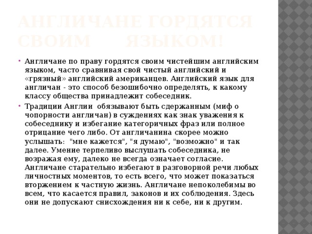Англичане гордятся своим языком! Англичане по праву гордятся своим чистейшим английским языком, часто сравнивая свой чистый английский и «грязный» английский американцев. Английский язык для англичан - это способ безошибочно определять, к какому классу общества принадлежит собеседник. Традиции Англии обязывают быть сдержанным (миф о чопорности англичан) в суждениях как знак уважения к собеседнику и избегание категоричных фраз или полное отрицание чего либо. От англичанина скорее можно услышать: 