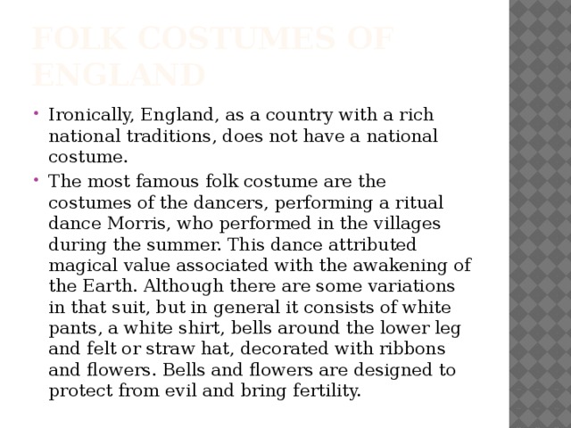 Folk costumes of England Ironically, England, as a country with a rich national traditions, does not have a national costume. The most famous folk costume are the costumes of the dancers, performing a ritual dance Morris, who performed in the villages during the summer. This dance attributed magical value associated with the awakening of the Earth. Although there are some variations in that suit, but in general it consists of white pants, a white shirt, bells around the lower leg and felt or straw hat, decorated with ribbons and flowers. Bells and flowers are designed to protect from evil and bring fertility. 