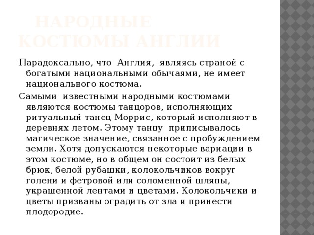  Народные костюмы Англии Парадоксально, что Англия, являясь страной с богатыми национальными обычаями, не имеет национального костюма. Самыми известными народными костюмами являются костюмы танцоров, исполняющих ритуальный танец Моррис, который исполняют в деревнях летом. Этому танцу приписывалось магическое значение, связанное с пробуждением земли. Хотя допускаются некоторые вариации в этом костюме, но в общем он состоит из белых брюк, белой рубашки, колокольчиков вокруг голени и фетровой или соломенной шляпы, украшенной лентами и цветами. Колокольчики и цветы призваны оградить от зла и принести плодородие. 