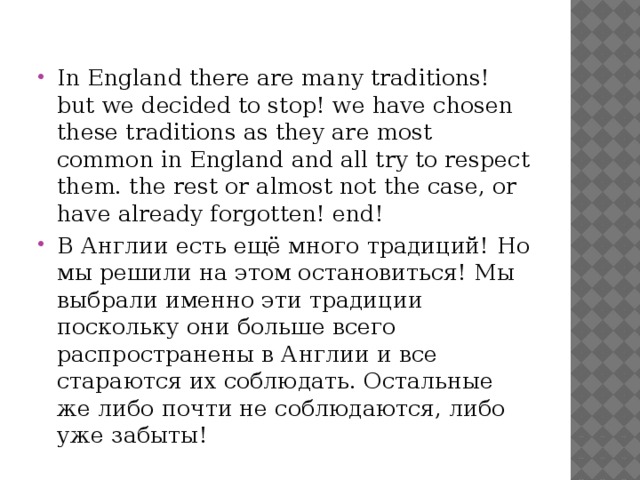 In England there are many traditions! but we decided to stop! we have chosen these traditions as they are most common in England and all try to respect them. the rest or almost not the case, or have already forgotten! end! В Англии есть ещё много традиций! Но мы решили на этом остановиться! Мы выбрали именно эти традиции поскольку они больше всего распространены в Англии и все стараются их соблюдать. Остальные же либо почти не соблюдаются, либо уже забыты! 