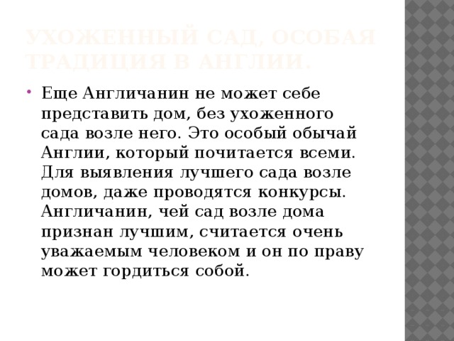 Ухоженный сад, особая традиция в Англии. Еще Англичанин не может себе представить дом, без ухоженного сада возле него. Это особый обычай Англии, который почитается всеми. Для выявления лучшего сада возле домов, даже проводятся конкурсы. Англичанин, чей сад возле дома признан лучшим, считается очень уважаемым человеком и он по праву может гордиться собой. 