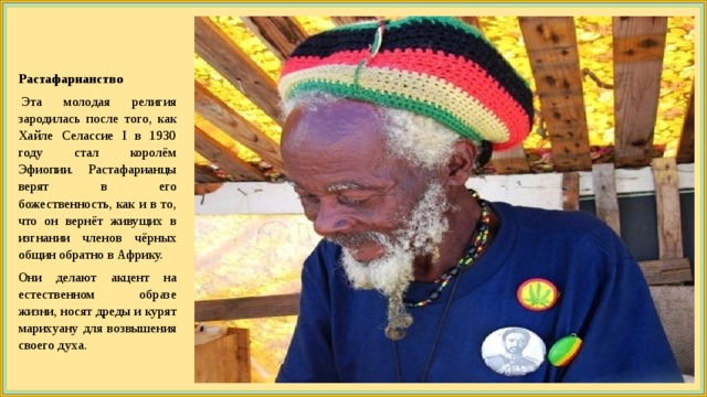 Растафарианство   Эта молодая религия зародилась после того, как Хайле Селассие I в 1930 году стал королём Эфиопии. Растафарианцы верят в его божественность, как и в то, что он вернёт живущих в изгнании членов чёрных общин обратно в Африку. Они делают акцент на естественном образе жизни, носят дреды и курят марихуану для возвышения своего духа. 