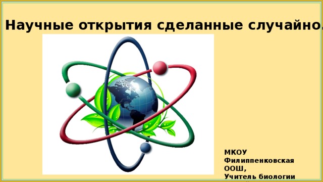 Научные открытия сделанные случайно. МКОУ Филиппенковская ООШ, Учитель биологии Чалый Н.С.  2018 г. 