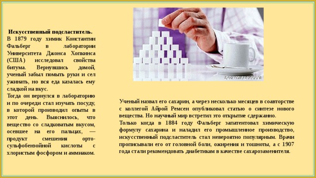  Искусственный подсластитель. В 1879 году химик Константин Фальберг в лаборатории Университета Джонса Хопкинса (США) исследовал свойства битума. Вернувшись домой, ученый забыл помыть руки и сел ужинать, но вся еда казалась ему сладкой на вкус. Тогда он вернулся в лабораторию и по очереди стал изучать посуду, в которой производил опыты в этот день. Выяснилось, что вещество со сладковатым вкусом, осевшее на его пальцах, — продукт смешения орто-сульфобензойной кислоты с хлористым фосфором и аммиаком. Ученый назвал его сахарин, а через несколько месяцев в соавторстве с коллегой Айрой Ремсен опубликовал статью о синтезе нового вещества. Но научный мир встретил это открытие сдержанно. Только когда в 1884 году Фальберг запатентовал химическую формулу сахарина и наладил его промышленное производство, искусственный подсластитель стал невероятно популярным. Врачи прописывали его от головной боли, ожирения и тошноты, а с 1907 года стали рекомендовать диабетикам в качестве сахарозаменителя. 