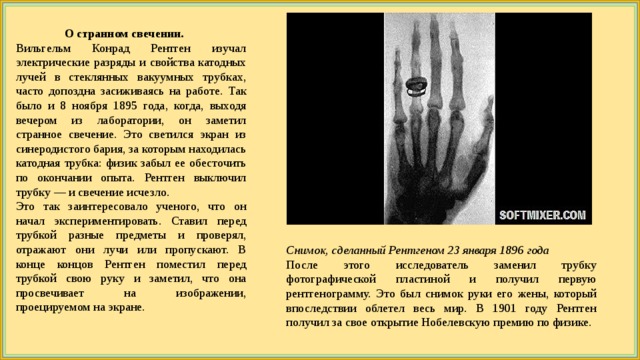  О странном свечении. Вильгельм Конрад Рентген изучал электрические разряды и свойства катодных лучей в стеклянных вакуумных трубках, часто допоздна засиживаясь на работе. Так было и 8 ноября 1895 года, когда, выходя вечером из лаборатории, он заметил странное свечение. Это светился экран из синеродистого бария, за которым находилась катодная трубка: физик забыл ее обесточить по окончании опыта. Рентген выключил трубку — и свечение исчезло. Это так заинтересовало ученого, что он начал экспериментировать. Ставил перед трубкой разные предметы и проверял, отражают они лучи или пропускают. В конце концов Рентген поместил перед трубкой свою руку и заметил, что она просвечивает на изображении, проецируемом на экране. Снимок, сделанный Рентгеном 23 января 1896 года После этого исследователь заменил трубку фотографической пластиной и получил первую рентгенограмму. Это был снимок руки его жены, который впоследствии облетел весь мир. В 1901 году Рентген получил за свое открытие Нобелевскую премию по физике. 