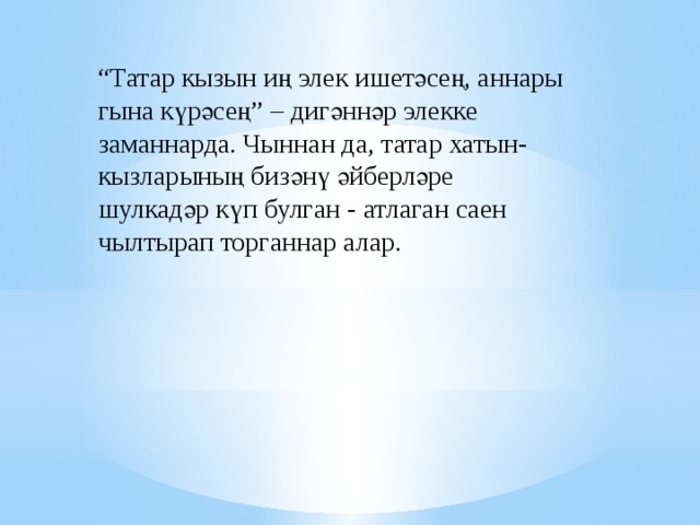 “ Татар кызын иң элек ишетәсең, аннары гына күрәсең” – дигәннәр элекке заманнарда. Чыннан да, татар хатын-кызларының бизәнү әйберләре шулкадәр күп булган - атлаган саен чылтырап торганнар алар. 
