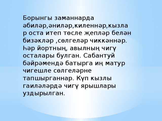 Борынгы заманнарда әбиләр,әниләр,киленнәр,кызлар оста итеп төсле җепләр белән бизәкләр ,сөлгеләр чиккәннәр. Һәр йортның, авылның чигү осталары булган. Сабантуй бәйрәмендә батырга иң матур чигешле сөлгеләрне тапшырганнар. Күп кызлы гаиләләрдә чигү ярышлары уздырылган. 