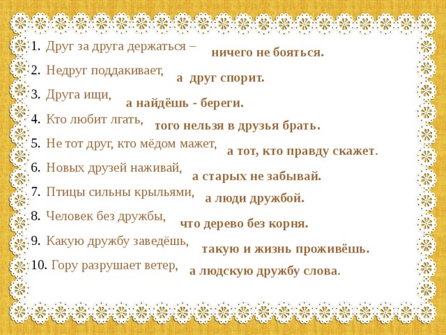 Друг за друга держаться – Недруг поддакивает, Друга ищи, Кто любит лгать, Не тот друг, кто мёдом мажет, Новых друзей наживай, Птицы сильны крыльями, Человек без дружбы, Какую дружбу заведёшь,  Гору разрушает ветер, ничего не бояться. а друг спорит. а найдёшь - береги. того нельзя в друзья брать . а тот, кто правду скажет . а старых не забывай. а люди дружбой. что дерево без корня. такую и жизнь проживёшь. а людскую дружбу слова . 