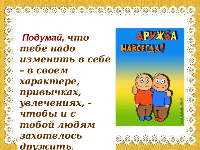  Подумай,  что тебе надо изменить в себе – в своем характере, привычках, увлечениях, - чтобы и с тобой людям захотелось дружить . 