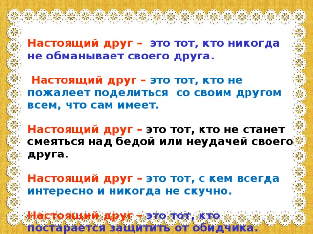 Настоящий друг  –  это тот, кто никогда не обманывает своего друга.   Настоящий друг  –  это тот, кто не пожалеет поделиться со своим другом всем, что сам имеет.  Настоящий друг  –  это тот, кто не станет смеяться над бедой или неудачей своего друга.  Настоящий друг  –  это тот, с кем всегда интересно и никогда не скучно.  Настоящий друг  –  это тот, кто постарается защитить от обидчика.  