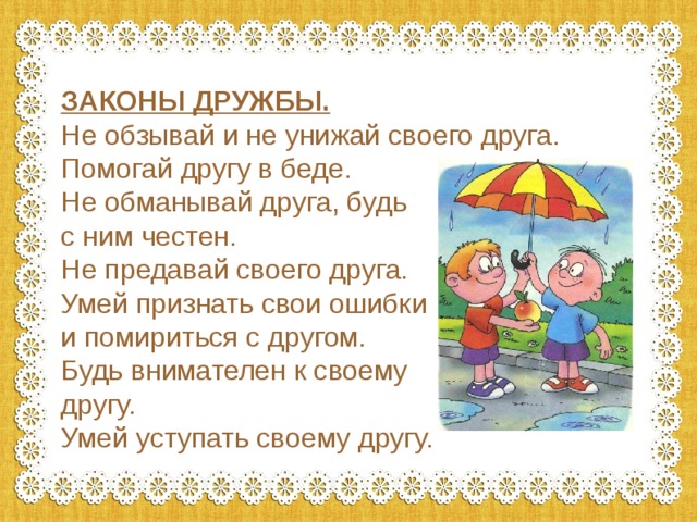 ЗАКОНЫ ДРУЖБЫ. Не обзывай и не унижай своего друга. Помогай другу в беде. Не обманывай друга, будь с ним честен. Не предавай своего друга. Умей признать свои ошибки и помириться с другом. Будь внимателен к своему другу. Умей уступать своему другу. 