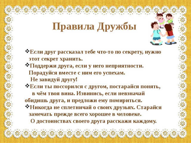 Правила Дружбы Если друг рассказал тебе что-то по секрету, нужно этот секрет хранить. Поддержи друга, если у него неприятности. Порадуйся вместе с ним его успехам.  Не завидуй другу! Если ты поссорился с другом, постарайся понять,  в чём твоя вина. Извинись, если невзначай обидишь друга, и предложи ему помириться. Никогда не сплетничай о своих друзьях. Старайся замечать прежде всего хорошее в человеке.  О достоинствах своего друга расскажи каждому. 