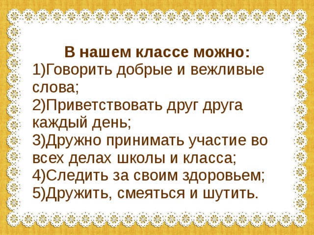 В нашем классе можно: 1)Говорить добрые и вежливые слова; 2)Приветствовать друг друга каждый день; 3)Дружно принимать участие во всех делах школы и класса; 4)Следить за своим здоровьем; 5)Дружить, смеяться и шутить. 
