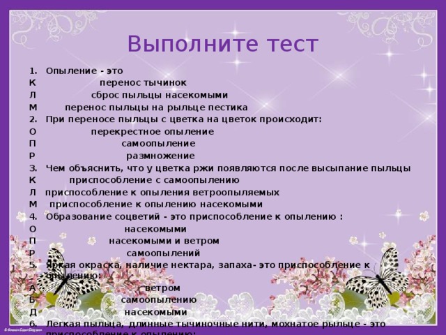 Выполните тест 1.  Опыление - это К перенос тычинок Л сброс пыльцы насекомыми М перенос пыльцы на рыльце пестика При переносе пыльцы с цветка на цветок происходит: О перекрестное опыление П самоопыление Р размножение Чем объяснить, что у цветка ржи появляются после высыпание пыльцы К приспособление с самоопылению Л приспособление к опыления ветроопыляемых М приспособление к опылению насекомыми Образование соцветий - это приспособление к опылению : О насекомыми   П насекомыми и ветром Р самоопылений   5.  Яркая окраска, наличие нектара, запаха- это приспособление к опылению: А ветром   Б самоопылению   Д насекомыми   6.  Легкая пыльца, длинные тычиночные нити, мохнатое рыльце - это  приспособление к опылению: Е ветром   Ж самоопылению  З насекомыми   7. Шиповник, сирень, черемуха- это растения опыляющиеся: Х ветром   Ц насекомыми   Ч самоопыляющиеся 