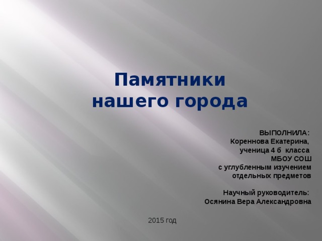 Памятники нашего города ВЫПОЛНИЛА: Кореннова Екатерина, ученица 4 б класса МБОУ СОШ  с углубленным изучением отдельных предметов  Научный руководитель: Осянина Вера Александровна 2015 год