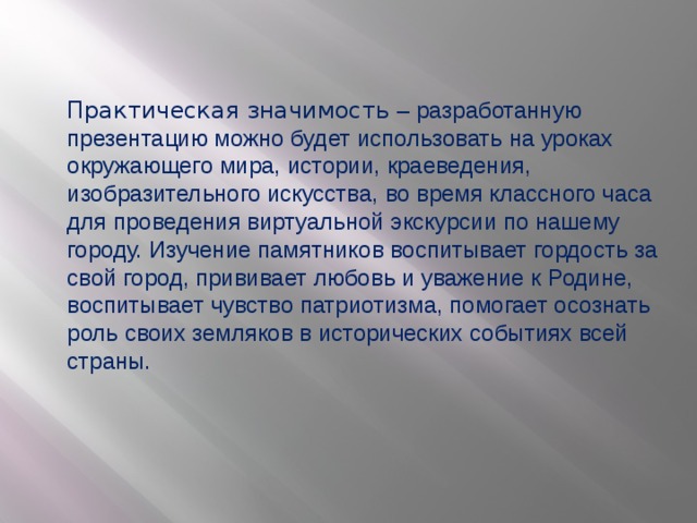 Практическая значимость – разработанную презентацию можно будет использовать на уроках окружающего мира, истории, краеведения, изобразительного искусства, во время классного часа для проведения виртуальной экскурсии по нашему городу. Изучение памятников воспитывает гордость за свой город, прививает любовь и уважение к Родине, воспитывает чувство патриотизма, помогает осознать роль своих земляков в исторических событиях всей страны.