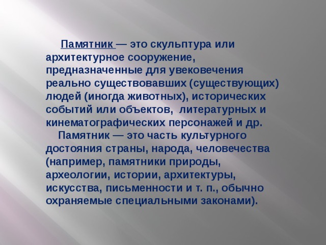 Памятник — это скульптура или архитектурное сооружение, предназначенные для увековечения реально существовавших (существующих) людей (иногда животных), исторических событий или объектов, литературных и кинематографических персонажей и др.  Памятник — это часть культурного достояния страны, народа, человечества (например, памятники природы, археологии, истории, архитектуры, искусства, письменности и т. п., обычно охраняемые специальными законами).