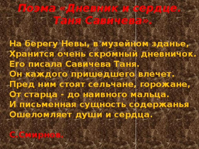 Поэма «Дневник и сердце. Таня Савичева».  На берегу Невы, в музейном зданье,  Хранится очень скромный дневничок.  Его писала Савичева Таня.  Он каждого пришедшего влечет.  Пред ним стоят сельчане, горожане,  От старца - до наивного мальца.  И письменная сущность содержанья  Ошеломляет души и сердца.   С.Смирнов. 