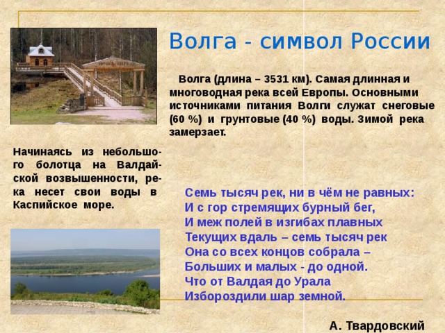 Волга - символ России  Волга (длина – 3531 км). Самая длинная и многоводная река всей Европы. Основными источниками питания Волги служат снеговые (60 %) и грунтовые (40 %) воды. Зимой река замерзает. Начинаясь из небольшо-го болотца на Валдай-ской возвышенности, ре-ка несет свои воды в Каспийское море. Семь тысяч рек, ни в чём не равных: И с гор стремящих бурный бег, И меж полей в изгибах плавных Текущих вдаль – семь тысяч рек Она со всех концов собрала – Больших и малых - до одной. Что от Валдая до Урала Избороздили шар земной.  А. Твардовский 