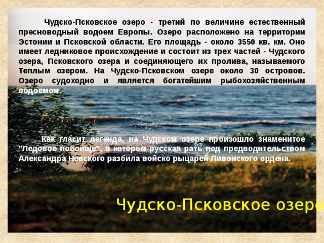  Чудско-Псковское озеро - третий по величине естественный пресноводный водоем Европы. Озеро расположено на территории Эстонии и Псковской области. Его площадь - около 3550 кв. км. Оно имеет ледниковое происхождение и состоит из трех частей - Чудского озера, Псковского озера и соединяющего их пролива, называемого Теплым озером. На Чудско-Псковском озере около 30 островов.  Озеро судоходно и является богатейшим рыбохозяйственным водоемом.       Как гласит легенда, на Чудском озере произошло знаменитое 