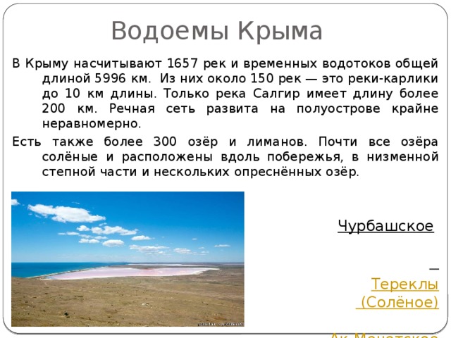  Водоемы Крыма В Крыму насчитывают 1657 рек и временных водотоков общей длиной 5996 км. Из них около 150 рек — это реки-карлики до 10 км длины. Только река Салгир имеет длину более 200 км. Речная сеть развита на полуострове крайне неравномерно.  Есть также более 300 озёр и лиманов. Почти все озёра  солёные и расположены вдоль  побережья, в низменной степной части и нескольких опреснённых озёр.   Кояшское озеро Чурбашское   Чокракское    Тереклы (Солёное)  Ак-Мечетское  Лиман и другие. 