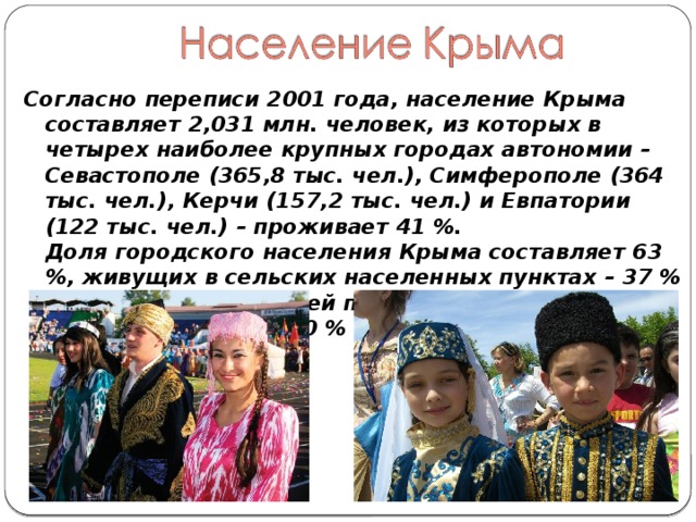 Согласно переписи 2001 года, население Крыма составляет 2,031 млн. человек, из которых в четырех наиболее крупных городах автономии – Севастополе (365,8 тыс. чел.), Симферополе (364 тыс. чел.), Керчи (157,2 тыс. чел.) и Евпатории (122 тыс. чел.) – проживает 41 %.   Доля городского населения Крыма составляет 63 %, живущих в сельских населенных пунктах – 37 % (согласно предыдущей переписи 1989 г, это соотношение было 70 % к 30 %). 